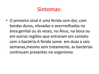 Sintomas:
• O primeiro sinal é uma ferida sem dor, com
  bordas duras, elevadas e avermelhadas na
  área genital ou ás vezes, no Ânus, na boca ou
  em outras regiões que entraram em contato
  com a bactéria.A ferida some em duas a seis
  semanas,mesmo sem tratamento, as bactérias
  continuam presentes no organismo.
 