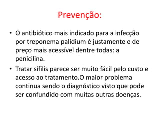 Prevenção:
• O antibiótico mais indicado para a infecção
  por treponema palidium é justamente e de
  preço mais acessível dentre todas: a
  penicilina.
• Tratar sífilis parece ser muito fácil pelo custo e
  acesso ao tratamento.O maior problema
  continua sendo o diagnóstico visto que pode
  ser confundido com muitas outras doenças.
 