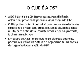 O QUE É AIDS?
• AIDS é a sigla da Síndrome da Imunodeficiência
  Adquirida, provocada por uma vírus chamado HIV.
• O HIV pode contaminar indivíduos que se envolvem em
  situações de risco sem proteção. Essas situações estão
  muito bem definidas e caracterizadas, sendo, portanto,
  facilmente evitáveis.
• Em casos de AIDS, manifestam-se diversas doenças,
  porque o sistema de defesa do organismo humano fica
  desorganizado pela ação do HIV.
 