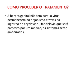 COMO PROCEDER O TRATAMENTO?
• A herpes genital não tem cura, o vírus
  permanecera no organismo através da
  ingestão de acyclovir ou fanciclovir, que será
  prescrito por um médico, os sintomas serão
  amenizados.
 