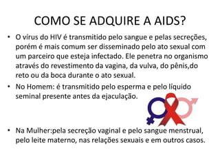 COMO SE ADQUIRE A AIDS?
• O vírus do HIV é transmitido pelo sangue e pelas secreções,
  porém é mais comum ser disseminado pelo ato sexual com
  um parceiro que esteja infectado. Ele penetra no organismo
  através do revestimento da vagina, da vulva, do pênis,do
  reto ou da boca durante o ato sexual.
• No Homem: é transmitido pelo esperma e pelo líquido
  seminal presente antes da ejaculação.



• Na Mulher:pela secreção vaginal e pelo sangue menstrual,
  pelo leite materno, nas relações sexuais e em outros casos.
 