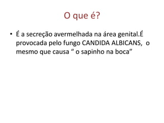 O que é?
• É a secreção avermelhada na área genital.É
  provocada pelo fungo CANDIDA ALBICANS, o
  mesmo que causa “ o sapinho na boca”
 