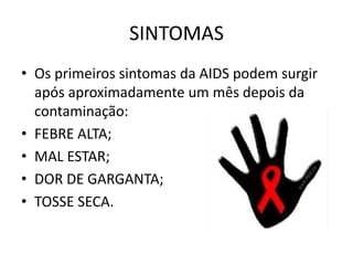 SINTOMAS
• Os primeiros sintomas da AIDS podem surgir
  após aproximadamente um mês depois da
  contaminação:
• FEBRE ALTA;
• MAL ESTAR;
• DOR DE GARGANTA;
• TOSSE SECA.
 