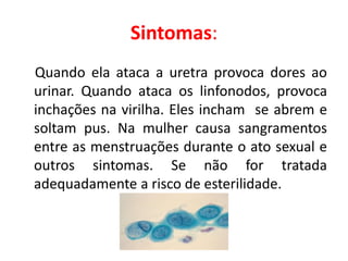 Sintomas:
Quando ela ataca a uretra provoca dores ao
urinar. Quando ataca os linfonodos, provoca
inchações na virilha. Eles incham se abrem e
soltam pus. Na mulher causa sangramentos
entre as menstruações durante o ato sexual e
outros sintomas. Se não for tratada
adequadamente a risco de esterilidade.
 