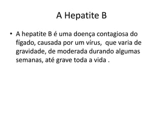 A Hepatite B
• A hepatite B é uma doença contagiosa do
  fígado, causada por um vírus, que varia de
  gravidade, de moderada durando algumas
  semanas, até grave toda a vida .
 