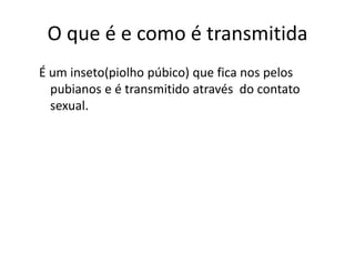 O que é e como é transmitida
É um inseto(piolho púbico) que fica nos pelos
  pubianos e é transmitido através do contato
  sexual.
 