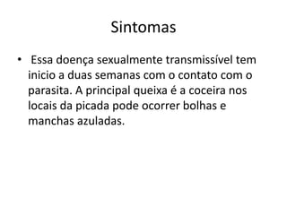 Sintomas
• Essa doença sexualmente transmissível tem
  inicio a duas semanas com o contato com o
  parasita. A principal queixa é a coceira nos
  locais da picada pode ocorrer bolhas e
  manchas azuladas.
 