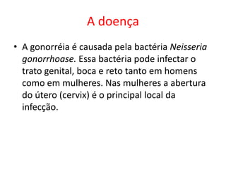 A doença
• A gonorréia é causada pela bactéria Neisseria
  gonorrhoase. Essa bactéria pode infectar o
  trato genital, boca e reto tanto em homens
  como em mulheres. Nas mulheres a abertura
  do útero (cervix) é o principal local da
  infecção.
 