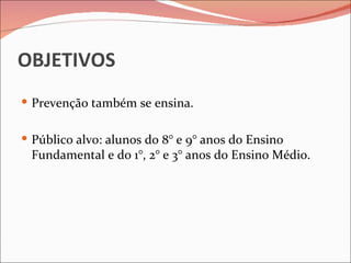 OBJETIVOS
 Prevenção também se ensina.


 Público alvo: alunos do 8° e 9° anos do Ensino
 Fundamental e do 1°, 2° e 3° anos do Ensino Médio.
 