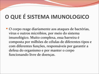 O QUE É SISTEMA IMUNOLOGICO
 O corpo reage diariamente aos ataques de bactérias,
 vírus e outros micróbios, por meio do sistema
 imunológico. Muito complexa, essa barreira é
 composta por milhões de células de diferentes tipos e
 com diferentes funções, responsáveis por garantir a
 defesa do organismo e por manter o corpo
 funcionando livre de doenças.
 