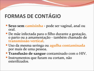 FORMAS DE CONTÁGIO
 Sexo sem camisinha - pode ser vaginal, anal ou
  oral.
 De mãe infectada para o filho durante a gestação,
  o parto ou a amamentação - também chamado de
  transmissão vertical.
 Uso da mesma seringa ou agulha contaminada
  por mais de uma pessoa.
 Transfusão de sangue contaminado com o HIV.
 Instrumentos que furam ou cortam, não
  esterilizados.
 