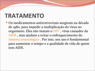 TRATAMENTO
 Os medicamentos antirretrovirais surgiram na década
 de 1980, para impedir a multiplicação do vírus no
 organismo. Eles não matam o HIV , vírus causador da
 AIDS , mas ajudam a evitar o enfraquecimento do
 sistema imunológico . Por isso, seu uso é fundamental
 para aumentar o tempo e a qualidade de vida de quem
 tem AIDS.
 