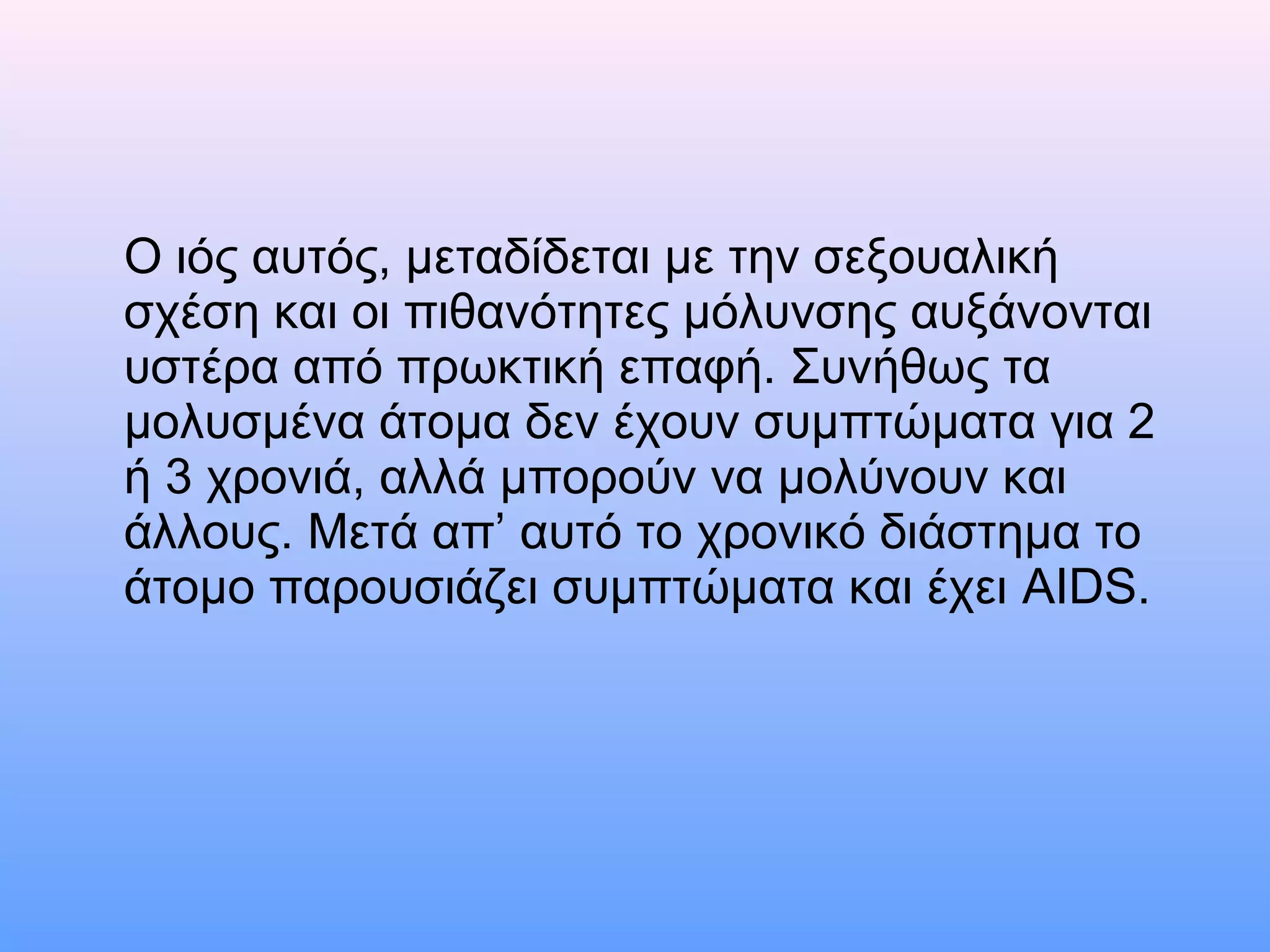Ο ιός αυτός, μεταδίδεται με την σεξουαλική
σχέση και οι πιθανότητες μόλυνσης αυξάνονται
υστέρα από πρωκτική επαφή. Συνήθως τα
μολυσμένα άτομα δεν έχουν συμπτώματα για 2
ή 3 χρονιά, αλλά μπορούν να μολύνουν και
άλλους. Μετά απ’ αυτό το χρονικό διάστημα το
άτομο παρουσιάζει συμπτώματα και έχει AIDS.
 