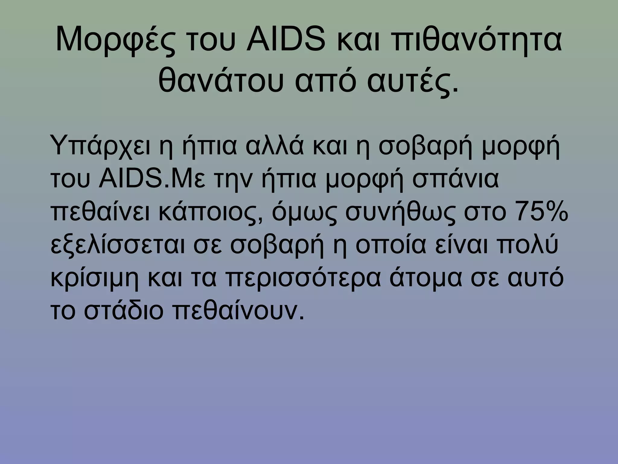 Μορφές του AIDS και πιθανότητα
     θανάτου από αυτές.
Υπάρχει η ήπια αλλά και η σοβαρή μορφή
του AIDS.Με την ήπια μορφή σπάνια
πεθαίνει κάποιος, όμως συνήθως στο 75%
εξελίσσεται σε σοβαρή η οποία είναι πολύ
κρίσιμη και τα περισσότερα άτομα σε αυτό
το στάδιο πεθαίνουν.
 