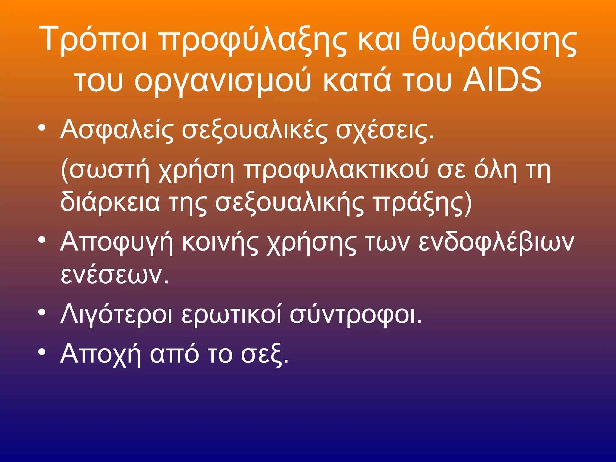 Τρόποι προφύλαξης και θωράκισης
  του οργανισμού κατά του AIDS
• Ασφαλείς σεξουαλικές σχέσεις.
  (σωστή χρήση προφυλακτικού σε όλη τη
  διάρκεια της σεξουαλικής πράξης)
• Αποφυγή κοινής χρήσης των ενδοφλέβιων
  ενέσεων.
• Λιγότεροι ερωτικοί σύντροφοι.
• Αποχή από το σεξ.
 