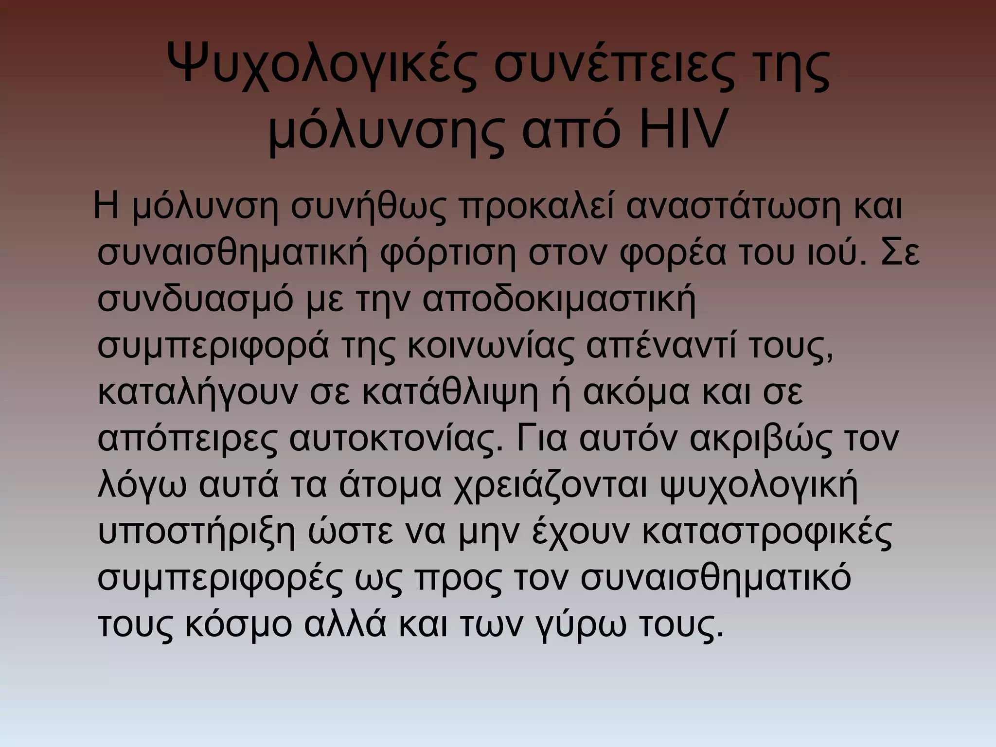 Ψυχολογικές συνέπειες της
      μόλυνσης από HIV
Η μόλυνση συνήθως προκαλεί αναστάτωση και
συναισθηματική φόρτιση στον φορέα του ιού. Σε
συνδυασμό με την αποδοκιμαστική
συμπεριφορά της κοινωνίας απέναντί τους,
καταλήγουν σε κατάθλιψη ή ακόμα και σε
απόπειρες αυτοκτονίας. Για αυτόν ακριβώς τον
λόγω αυτά τα άτομα χρειάζονται ψυχολογική
υποστήριξη ώστε να μην έχουν καταστροφικές
συμπεριφορές ως προς τον συναισθηματικό
τους κόσμο αλλά και των γύρω τους.
 