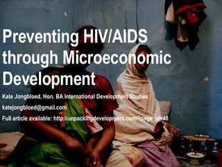 Preventing HIV/AIDS through Microeconomic Development Kate Jongbloed, Hon. BA International Development Studies [email_address] Full article available: http://unpackingdevelopment.com/?page_id=48 