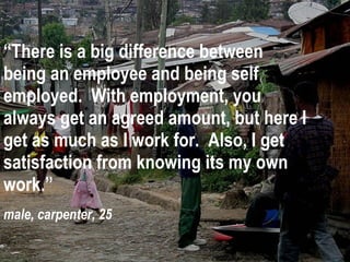 “ There is a big difference between being an employee and being self employed.  With employment, you always get an agreed amount, but here I get as much as I work for.  Also, I get satisfaction from knowing its my own work.” male, carpenter, 25 