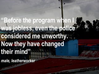 “ Before the program when I was jobless, even the police considered me unworthy.  Now they have changed their mind” male, leatherworker  