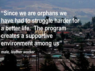 “ Since we are orphans we have had to struggle harder for a better life.  The program creates a supportive environment among us” male, leather worker 