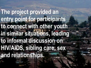 The project provided an entry point for participants to connect with other youth in similar situations, leading to informal discussion on HIV/AIDS, sibling care, sex and relationships. 