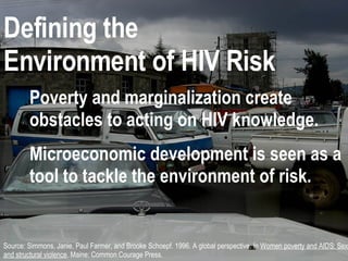 ENVIRONMENT OF RISK Source: Simmons, Janie, Paul Farmer, and Brooke Schoepf. 1996. A global perspective. In  Women poverty and AIDS: Sex drugs and structural violence . Maine: Common Courage Press. Defining the  Environment of HIV Risk Poverty and marginalization create obstacles to acting on HIV knowledge. Microeconomic development is seen as a tool to tackle the environment of risk. 