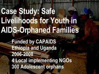 Case Study: Safe Livelihoods for Youth in AIDS-Orphaned Families Funded by CAPAIDS Ethiopia and Uganda 2006-2008 4 Local implementing NGOs 300 Adolescent orphans 