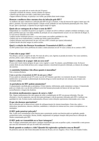 • Febre diária, que pode não ser muito alta (até 38 graus).
• Sensação constante de cansaço, mesmo estando em repouso.
• Diarréia que não para com nada, e pode durar muito tempo.
• Ínguas embaixo do braço, no pescoço e na virilha, que podem durar muito tempo.
Homens e mulheres têm o mesmo risco de infecção pelo HIV?
As mulheres são mais vulneráveis à infecção pelo HIV do que os homens. A área de mucosa da vagina é maior que a do
pênis e, portanto, fica mais exposta durante a relação sexual, podendo ser mais facilmente penetrada pelo vírus. Além
do que, após a ejaculação, o esperma fica por algum tempo na vagina.
Quais são as vantagens de se fazer o teste de HIV?
Independente se o resultado for positivo ou negativo, é sempre um alívio conhecer a própria condição sorológica, o que
pode contribuir para que você adote medidas de proteção em seu comportamento sexual e no uso indevido de drogas. E,
se você estiver infectado com o HIV:
• poderá receber tratamento precoce e viver mais tempo com melhor qualidade de vida;
• poderá usar novos medicamentos, à medida que forem sendo descobertos.
• poderá informar seu(s) parceiro(s) de que você tem o HIV evitando que seja(m) infectado(s);
• poderá decidir não doar sangue ou outros tecidos.
Qual é a relação das Doenças Sexualmente Transmissível (DST) e a Aids?
As DST podem trazer sérios problemas de saúde e ainda aumentam em até 18 vezes a chance de se contrair o HIV.
Como não se pega Aids?
Nos abraços, carícias ou aperto de mão. Por meio da saliva, suor, lágrima ou picadas de insetos. Nos vasos sanitários,
piscinas, praias, copos, talheres, roupas ou sabonetes.
Qual é a chance de se pegar Aids no sexo oral?
O sexo oral é muito menos perigoso do que o sexo vaginal e o anal. No entanto, a possibilidade existe. Se houver
contato direto de uma ferida da boca com o sangue (mesmo o menstrual) do parceiro infectado, as chances de contágio
são enormes.
A camisinha feminina é tão eficaz quanto à masculina?
Tem a mesma eficiência.
Como se previne a transmissão do HIV da mãe para o filho?
O risco pode ser reduzido em até 67% com o uso do AZT durante a gravidez e no momento do parto. O tratamento
também deve ser associado à administração da mesma droga ao recém nascido por seis semanas, mas sempre com
orientação médica.
As portadoras de HIV podem amamentar?
A amamentação é proibida para as portadoras. O leite materno, infelizmente, pode contaminar a criança. A transmissão
pode ser evitada com o uso de leite artificial ou de leite humano processado em bancos de leite que fazem
aconselhamento e triagem das doadoras.
Já existem medicamentos capazes de curar a Aids?
Não. Alguns medicamentos têm sido capazes de inibir a multiplicação do HIV em pessoas infectadas. Eles não
eliminam o vírus do organismo, mas são úteis para prolongar a vida de pacientes infectados pelo HIV e melhorar sua
qualidade de vida. Existem muitos medicamentos eficazes contra infecções oportunistas relacionadas com a Aids.
O que são doenças oportunistas?
São as infecções que se desenvolvem a partir do enfraquecimento do sistema imunológico. Entre elas, estão a
tuberculose, pneumonias, cânceres, diarréias, candidíases; e infecções do sistema nervoso, como a toxoplasmose e as
meningites.
O HIV pode penetrar pela pele?
Não. A pele serve normalmente como barreira para a penetração, porém essa barreira pode ser quebrada, quando
acontecerem cortes, escoriações, úlceras, feridas, sangramento ou qualquer situação onde possa haver a absorção de
fluidos contaminados pelo HIV.
O HIV pode ser transmitido ao se fazer tatuagens?
Sim. O sangue contaminado pode aderir a qualquer instrumento que corte ou perfure a pele, e transmitido a outra pessoa
que usar este instrumento sem que ele tenha sido esterilizado.
Desde quando se conhece a Aids? Quando foi registrado o primeiro caso no Brasil?
Os primeiros casos de Aids foram detectados há mais de 20 anos, em Los Angeles e Nova York, nos Estados Unidos.
 