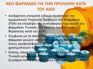 ΝΕΟ ΦΑ΢ΜΑΚΟ ΓΙΑ ΤΗΝ Ρ΢ΟΛΗΨΗ ΚΑΤΆ
           ΤΟΥ AIDS
• Ανεξάρτθτθ επιτροπι ειδικϊν ςυνζςτθςε τθν
  αμερικανικι Τπθρεςία Σροφίμων και Φαρμάκων
  (FDA) να επιτρζψει τθν κυκλοφορία ςτθν αγορά του
  φαρμάκου Truvada, τθσ πρϊτθσ προλθπτικισ
  κεραπείασ κατά του AIDS.
• ΢φμφωνα με τα αποτελζςματα των δοκιμϊν, το
  φάρμακο μειϊνει κατά 44% τον κίνδυνο μόλυνςθσ
  ςτουσ ομοφυλόφιλουσ άντρεσ, οι οποίοι
  χρθςιμοποιοφν προφυλακτικό.
• Επίςθσ, όπωσ προκφπτει από άλλθ κλινικι δοκιμι, το
  Truvada μείωςε κατά 75% τον κίνδυνο μόλυνςθσ ςτα
  ηευγάρια που ο ζνασ από τουσ δφο είναι οροκετικόσ.
 
