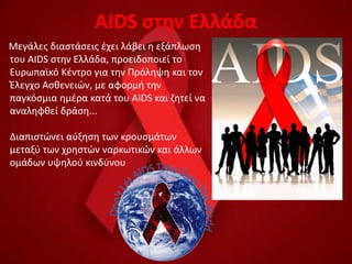 AIDS ςτθν Ελλάδα
Μεγάλεσ διαςτάςεισ ζχει λάβει θ εξάπλωςθ
του AIDS ςτθν Ελλάδα, προειδοποιεί το
Ευρωπαϊκό Κζντρο για τθν Πρόλθψθ και τον
Ζλεγχο Αςκενειϊν, με αφορμι τθν
παγκόςμια θμζρα κατά του AIDS και ηθτεί να
αναλθφκεί δράςθ...

Διαπιςτϊνει αφξθςθ των κρουςμάτων
μεταξφ των χρθςτϊν ναρκωτικϊν και άλλων
ομάδων υψθλοφ κινδφνου
 