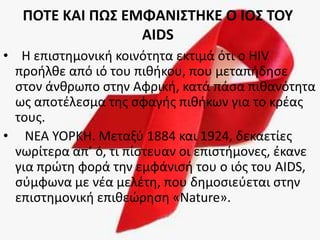 ΡΟΤΕ ΚΑΙ ΡΩΣ ΕΜΦΑΝΙΣΤΗΚΕ Ο ΙΟΣ ΤΟΥ
                  AIDS
• Η επιςτθμονικι κοινότθτα εκτιμά ότι ο HIV
  προιλκε από ιό του πικικου, που μεταπιδθςε
  ςτον άνκρωπο ςτθν Αφρικι, κατά πάςα πικανότθτα
  ωσ αποτζλεςμα τθσ ςφαγισ πικικων για το κρζασ
  τουσ.
• ΝΕΑ ΤΟΡΚΗ. Μεταξφ 1884 και 1924, δεκαετίεσ
  νωρίτερα απ’ ό, τι πίςτευαν οι επιςτιμονεσ, ζκανε
  για πρϊτθ φορά τθν εμφάνιςι του ο ιόσ του AIDS,
  ςφμφωνα με νζα μελζτθ, που δθμοςιεφεται ςτθν
  επιςτθμονικι επικεϊρθςθ «Nature».
 