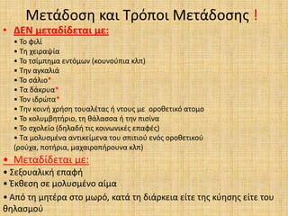 Μετάδοςθ και Σρόποι Μετάδοςθσ !
• ΔΕΝ μεταδίδεται με:
  • Σο φιλί
  • Σθ χειραψία
  • Σο τςίμπθμα εντόμων (κουνοφπια κλπ)
  • Σθν αγκαλιά
  • Σο ςάλιο*
  • Σα δάκρυα*
  • Σον ιδρϊτα*
  • Σθν κοινι χριςθ τουαλζτασ ι ντουσ με οροκετικό ατομο
  • Σο κολυμβθτιριο, τθ κάλαςςα ι τθν πιςίνα
  • Σο ςχολείο (δθλαδι τισ κοινωνικζσ επαφζσ)
  • Σα μολυςμζνα αντικείμενα του ςπιτιοφ ενόσ οροκετικοφ
  (ροφχα, ποτιρια, μαχαιροπιρουνα κλπ)
• Μεταδίδεται με:
• ΢εξουαλικι επαφι
• Ζκκεςθ ςε μολυςμζνο αίμα
• Από τθ μθτζρα ςτο μωρό, κατά τθ διάρκεια είτε τθσ κφθςθσ είτε του
κθλαςμοφ
 
