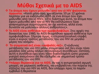 Μφκοι Σχετικά με το AIDS
 Τα άτομα που ζχουν μολυνκεί από τον ιό HIV φαίνονται
  άρρωςτα. «Κατά μζςο όρο, χρειάηονται 10 με 12 χρόνια
  περίπου για να εκδθλωκεί AIDS ςε ζνα άτομο που ζχει
  μολυνκεί από τον ιό HIV». «΢το διάςτθμα αυτό, τα άτομα που
  ζχουν μολυνκεί από τον ιό HIV κα εκδθλϊςουν λίγα
  αναγνωρίςιμα ςυμπτϊματα, αν όχι κανζνα, αλλά είναι
  δυνατόν να μολφνουν άλλουσ ανκρϊπουσ».
 Το AIDS είναι αςκζνεια των ομοφυλοφίλων. ΢τισ αρχζσ τθσ
  δεκαετίασ του 1980, το AIDS κεωρικθκε αρχικά αςκζνεια των
  ομοφυλοφίλων. ΢ιμερα όμωσ, θ ετεροςεξουαλικι επαφι
  είναι ο κφριοσ τρόποσ μετάδοςθσ του ιοφ HIV ςε μεγάλο
  μζροσ του κόςμου.
 Το ςτοματικό ςεξ είναι «αςφαλζσ ςεξ». Ο κίνδυνοσ
  μετάδοςθσ του ιοφ HIV μζςω ςτοματικοφ ςεξ δεν είναι τόςο
  μεγάλοσ όςο μζςω άλλων ςεξουαλικϊν ςυνθκειϊν. Ωςτόςο,
  αυτι θ ςυνικεια ζχει γίνει τόςο διαδεδομζνθ ϊςτε μερικοί
  γιατροί αναμζνουν ότι κα εξελιχκεί ςε ςθμαντικό τρόπο
  μετάδοςθσ του ιοφ HIV.
 Υπάρχει κεραπεία για το AIDS. Αν και θ αντιρετροϊκι αγωγι
  μπορεί, ςε μερικοφσ αςκενείσ, να επιβραδφνει τθν πορεία τθσ
  εξζλιξθσ του ιοφ HIV ςε AIDS, δεν υπάρχει προσ το παρόν
  εμβόλιο ι κεραπεία
 