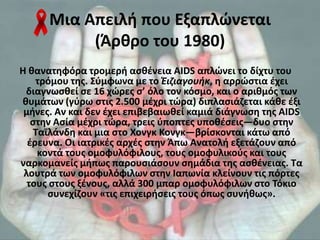 Μια Απειλι που Εξαπλϊνεται
           (Άρκρο του 1980)
Η κανατθφόρα τρομερι αςκζνεια AIDS απλϊνει το δίχτυ του
    τρόμου τθσ. Σφμφωνα με το Έιζιαγουήκ, θ αρρϊςτια ζχει
 διαγνωςκεί ςε 16 χϊρεσ ς’ όλο τον κόςμο, και ο αρικμόσ των
κυμάτων (γφρω ςτισ 2.500 μζχρι τϊρα) διπλαςιάηεται κάκε ζξι
 μινεσ. Αν και δεν ζχει επιβεβαιωκεί καμιά διάγνωςθ τθσ AIDS
   ςτθν Αςία μζχρι τϊρα, τρεισ φποπτεσ υποκζςεισ—δυο ςτθν
    Ταϊλάνδθ και μια ςτο Χονγκ Κονγκ—βρίςκονται κάτω από
  ζρευνα. Οι ιατρικζσ αρχζσ ςτθν Άπω Ανατολι εξετάηουν από
     κοντά τουσ ομοφυλόφιλουσ, τουσ ομοφυλικοφσ και τουσ
ναρκομανείσ μιπωσ παρουςιάςουν ςθμάδια τθσ αςκζνειασ. Τα
 λουτρά των ομοφυλόφιλων ςτθν Ιαπωνία κλείνουν τισ πόρτεσ
  τουσ ςτουσ ξζνουσ, αλλά 300 μπαρ ομοφυλόφιλων ςτο Τόκιο
       ςυνεχίηουν «τισ επιχειριςεισ τουσ όπωσ ςυνικωσ».
 