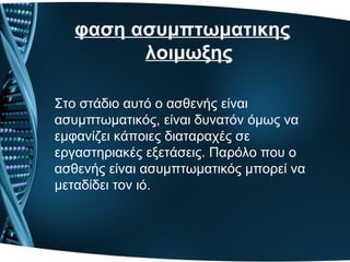 φαση ασυμπτωματικης
λοιμωξης
Στο στάδιο αυτό ο ασθενής είναι
ασυμπτωματικός, είναι δυνατόν όμως να
εμφανίζει κάποιες διαταραχές σε
εργαστηριακές εξετάσεις. Παρόλο που ο
ασθενής είναι ασυμπτωματικός μπορεί να
μεταδίδει τον ιό.
 