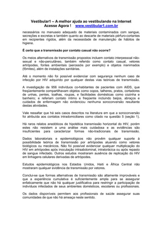 Vestibular1 – A melhor ajuda ao vestibulando na Internet
Acesse Agora ! www.vestibular1.com.br
necessários no manuseio adequado de materiais contaminados com sangue,
secreções e excretas e também quanto ao descarte de materiais pérfuro-cortantes
em recipientes rígidos, além da necessidade de manutenção de hábitos de
higiene.
É certo que a transmissão por contato casual não ocorre?
Os meios alternativos de transmissão propostos incluem contato interpessoal não-
sexual e não-percutâneo, também referido como contato casual, vetores
artrópodes, fontes ambientais (aerossóis por exemplo) e objetos inanimados
(fômites), além de instalações sanitárias.
Até o momento não foi possível evidenciar com segurança nenhum caso de
infecção por HIV adquirido por qualquer destas vias teóricas de transmissão.
A investigação de 956 indivíduos co-habitantes de pacientes com AIDS, que
freqüentemente compartilhavam objetos como copos, talheres, pratos, cortadores
de unhas, pentes, toalhas, roupas, e facilidades domésticas como cozinha e
banheiro; e referiam contato íntimo e freqüente incluindo beijos, abraços e
cuidados de enfermagem não evidenciou nenhuma soroconversão resultante
destas atividades.
Vale ressaltar que há seis casos descritos na literatura em que a soroconversão
foi atribuída aos contatos intradomiciliares como citado na questão 5 (seção 1).
Há raros relatos anedóticos de hipotética transmissão horizontal do HIV, porém
estes não resistem a uma análise mais cuidadosa e as evidências são
insuficientes para caracterizar formas não-tradicionais de transmissão.
Dados laboratoriais e epidemiológicos não provêm qualquer suporte à
possibilidade teórica de transmissão por artrópodes atuando como vetores
biológicos ou mecânicos. Não foi possível evidenciar qualquer multiplicação do
HIV em artrópodes após inoculação intraabdominal, intratorácica ou após repasto
de sangue infectado. Outros estudos mostraram ausência de replicação do HIV
em linhagens celulares derivadas de artrópodes.
Estudos epidemiológicos nos Estados Unidos, Haiti e África Central não
mostraram qualquer evidência de transmissão por vetores.
Conclui-se que formas alternativas de transmissão são altamente improváveis e
que a experiência cumulativa é suficientemente ampla para se assegurar
enfaticamente que não há qualquer justificativa para restringir a participação de
indivíduos infectados de seus ambientes domésticos, escolares ou profissionais.
Os dados disponíveis permitem aos profissionais de saúde assegurar suas
comunidades de que não há ameaça neste sentido.
 