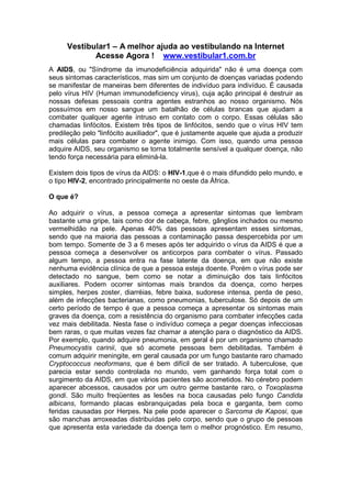 Vestibular1 – A melhor ajuda ao vestibulando na Internet
Acesse Agora ! www.vestibular1.com.br
A AIDS, ou "Síndrome da imunodeficiência adquirida" não é uma doença com
seus sintomas característicos, mas sim um conjunto de doenças variadas podendo
se manifestar de maneiras bem diferentes de indivíduo para indivíduo. É causada
pelo vírus HIV (Human immunodeficiency virus), cuja ação principal é destruir as
nossas defesas pessoais contra agentes estranhos ao nosso organismo. Nós
possuímos em nosso sangue um batalhão de células brancas que ajudam a
combater qualquer agente intruso em contato com o corpo. Essas células são
chamadas linfócitos. Existem três tipos de linfócitos, sendo que o vírus HIV tem
predileção pelo "linfócito auxiliador", que é justamente aquele que ajuda a produzir
mais células para combater o agente inimigo. Com isso, quando uma pessoa
adquire AIDS, seu organismo se torna totalmente sensível a qualquer doença, não
tendo força necessária para eliminá-la.
Existem dois tipos de vírus da AIDS: o HIV-1,que é o mais difundido pelo mundo, e
o tipo HIV-2, encontrado principalmente no oeste da África.
O que é?
Ao adquirir o vírus, a pessoa começa a apresentar sintomas que lembram
bastante uma gripe, tais como dor de cabeça, febre, gânglios inchados ou mesmo
vermelhidão na pele. Apenas 40% das pessoas apresentam esses sintomas,
sendo que na maioria das pessoas a contaminação passa despercebida por um
bom tempo. Somente de 3 a 6 meses após ter adquirido o vírus da AIDS é que a
pessoa começa a desenvolver os anticorpos para combater o vírus. Passado
algum tempo, a pessoa entra na fase latente da doença, em que não existe
nenhuma evidência clínica de que a pessoa esteja doente. Porém o vírus pode ser
detectado no sangue, bem como se notar a diminuição dos tais linfócitos
auxiliares. Podem ocorrer sintomas mais brandos da doença, como herpes
simples, herpes zoster, diarréias, febre baixa, sudorese intensa, perda de peso,
além de infecções bacterianas, como pneumonias, tuberculose. Só depois de um
certo período de tempo é que a pessoa começa a apresentar os sintomas mais
graves da doença, com a resistência do organismo para combater infecções cada
vez mais debilitada. Nesta fase o indivíduo começa a pegar doenças infecciosas
bem raras, o que muitas vezes faz chamar a atenção para o diagnóstico da AIDS.
Por exemplo, quando adquire pneumonia, em geral é por um organismo chamado
Pneumocystis carinii, que só acomete pessoas bem debilitadas. Também é
comum adquirir meningite, em geral causada por um fungo bastante raro chamado
Cryptococcus neoformans, que é bem difícil de ser tratado. A tuberculose, que
parecia estar sendo controlada no mundo, vem ganhando força total com o
surgimento da AIDS, em que vários pacientes são acometidos. No cérebro podem
aparecer abcessos, causados por um outro germe bastante raro, o Toxoplasma
gondi. São muito freqüentes as lesões na boca causadas pelo fungo Candida
albicans, formando placas esbranquiçadas pela boca e garganta, bem como
feridas causadas por Herpes. Na pele pode aparecer o Sarcoma de Kaposi, que
são manchas arroxeadas distribuídas pelo corpo, sendo que o grupo de pessoas
que apresenta esta variedade da doença tem o melhor prognóstico. Em resumo,
 