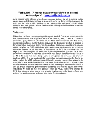 Vestibular1 – A melhor ajuda ao vestibulando na Internet
Acesse Agora ! www.vestibular1.com.br
uma pessoa pode adquirir uma dessas doenças acima, ou ter a mesma várias
vezes, com períodos de melhora, e a sua sobrevida vai depender basicamente da
resposta da pessoa aos antibióticos ou tratamentos indicados. Como essas
doenças são bem graves, muitas vezes não se consegue combatê-las e a pessoa
então acaba morrendo.
Tratamento
Não existe nenhum tratamento específico para a AIDS. O que se tem atualmente
são medicamentos que impedem do vírus se replicar, como o AZT e poderosos
coquetéis, que junto com uma série de medidas adotadas como uma boa dieta,
exercícios regulares, manter hábitos regulares de descanso, ajudam a pessoa a
ter uma melhor chance de sobrevida. Segundo as pesquisas, quando uma pessoa
adquire o vírus da AIDS, pode levar até 5 anos para começar a ter os primeiros
sintomas. Depois de ter sido feito o diagnóstico de AIDS propriamente dita, ou
seja, já na fase avançada da síndrome, a pessoa pode viver por volta de 4 anos
ou menos, sendo que a média de duração de vida depois de ter adquirido o vírus é
de 10 a 15 anos. Por muito tempo vem se divulgando as formas de se prevenir
contra a AIDS. E a prevenção ainda é a melhor forma de combatê-la. Como se
sabe, o vírus da AIDS pode ser transmitido pelo sangue, pelo contato sexual e da
mãe para o feto, através da placenta.Com isso, a medida mais importante é o uso
de preservativos durante a relação sexual, o uso de seringas descartáveis, evitar o
uso de drogas injetáveis, principalmente utilizando-se a mesma agulha em outros
indivíduos. No caso da mãe que possui o vírus da AIDS, existe uma chance de
30% dela passar o vírus para o feto através da placenta, então deve-se fazer um
esforço para evitar que as mulheres infectadas fiquem grávidas.
 