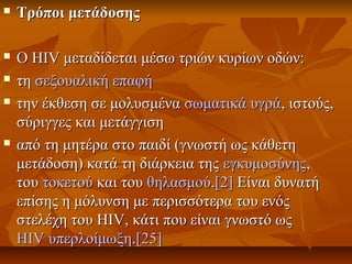  Τρόποι μετάδοσηςΤρόποι μετάδοσης
 Ο HIV μεταδίδεται μέσω τριών κυρίων οδών:Ο HIV μεταδίδεται μέσω τριών κυρίων οδών:
 τητη σεξουαλική επαφήσεξουαλική επαφή
 την έκθεση σε μολυσμένατην έκθεση σε μολυσμένα σωματικά υγράσωματικά υγρά, ιστούς,, ιστούς,
σύριγγες και μετάγγισησύριγγες και μετάγγιση
 από τη μητέρα στο παιδί (γνωστή ως κάθετηαπό τη μητέρα στο παιδί (γνωστή ως κάθετη
μετάδοση) κατά τη διάρκεια τηςμετάδοση) κατά τη διάρκεια της εγκυμοσύνηςεγκυμοσύνης,,
τουτου τοκετούτοκετού και τουκαι του θηλασμούθηλασμού..[2][2] Είναι δυνατήΕίναι δυνατή
επίσης η μόλυνση με περισσότερα του ενόςεπίσης η μόλυνση με περισσότερα του ενός
στελέχη του HIV, κάτι που είναι γνωστό ωςστελέχη του HIV, κάτι που είναι γνωστό ως
HIV υπερλοίμωξηHIV υπερλοίμωξη..[25][25]
 