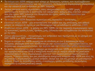  ΤοΤο στίγμα του AIDSστίγμα του AIDS υπάρχει στον κόσμο με διάφορους τρόπους που περιλαμβάνουνυπάρχει στον κόσμο με διάφορους τρόπους που περιλαμβάνουν
τοντον κοινωνικό εξοστρακισμόκοινωνικό εξοστρακισμό και τηνκαι την απόρριψηαπόρριψη, τη διακριτική συμπεριφορά (διακρίσεις), τη διακριτική συμπεριφορά (διακρίσεις)
και την αποφυγή των ανθρώπων με HIV λοίμωξη.και την αποφυγή των ανθρώπων με HIV λοίμωξη.
 Ακόμη συναντά κανείς περιπτώσεις όπως υποχρεωτικό τεστ για HIV χωρίςΑκόμη συναντά κανείς περιπτώσεις όπως υποχρεωτικό τεστ για HIV χωρίς
προηγούμενη συναίνεση ή προστασία του απορρήτου, πράξεις βίας εναντίον ατόμωνπροηγούμενη συναίνεση ή προστασία του απορρήτου, πράξεις βίας εναντίον ατόμων
που είτε έχουν HIV λοίμωξη είτε θεωρείται ότι έχουν, καθώς καιπου είτε έχουν HIV λοίμωξη είτε θεωρείται ότι έχουν, καθώς και καραντίνακαραντίνα τωντων
οροθετικών στον HIV ατόμων.οροθετικών στον HIV ατόμων.
 ΤοΤο στίγμα του AIDSστίγμα του AIDS διαιρείται περαιτέρω στις παρακάτω 3 κατηγορίες :διαιρείται περαιτέρω στις παρακάτω 3 κατηγορίες :
 Οργανικό στίγμα AIDSΟργανικό στίγμα AIDS – μία αντανάκλαση του φόβου και της αντίληψης που πιθανά– μία αντανάκλαση του φόβου και της αντίληψης που πιθανά
μπορεί να υπάρχει σε σχέση με μια θανατηφόρο και μεταδιδόμενη ασθένεια..μπορεί να υπάρχει σε σχέση με μια θανατηφόρο και μεταδιδόμενη ασθένεια..[189][189]
 Συμβολικό στίγμα AIDSΣυμβολικό στίγμα AIDS – η χρήση του HIV/AIDS για την έκφραση συμπεριφορών προς– η χρήση του HIV/AIDS για την έκφραση συμπεριφορών προς
τις κοινωνικές ομάδες ή τους τρόπους ζωής (lifestyle) που εκλαμβάνεται ότι συνδέονταιτις κοινωνικές ομάδες ή τους τρόπους ζωής (lifestyle) που εκλαμβάνεται ότι συνδέονται
με τη νόσο.με τη νόσο.
 Στίγμα αβροφροσύνηςΣτίγμα αβροφροσύνης - στιγματισμός των ανθρώπων που σχετίζονται με το ζήτημα του- στιγματισμός των ανθρώπων που σχετίζονται με το ζήτημα του
HIV/AIDS ή με HIV-οροθετικά άτομα.HIV/AIDS ή με HIV-οροθετικά άτομα.
 Συχνά το στίγμα του AIDS εκφράζεται σε σύνδεση με ένα ή περισσότερα άλλαΣυχνά το στίγμα του AIDS εκφράζεται σε σύνδεση με ένα ή περισσότερα άλλα
στίγματα, ιδιαίτερα αυτά που συνδέονται με τηνστίγματα, ιδιαίτερα αυτά που συνδέονται με την ομοφυλοφιλίαομοφυλοφιλία, την, τηναμφιφυλοφιλίααμφιφυλοφιλία, τον, τον
σεξουαλικό υπερκαταναλωτισμό, τηνσεξουαλικό υπερκαταναλωτισμό, την πορνείαπορνεία και τηνκαι την ενδοφλέβια χρήση ναρκωτικώνενδοφλέβια χρήση ναρκωτικών..
 Σε πολλές ανεπτυγμένες χώρες υπάρχει μα συσχέτιση του AIDS με την ομοφυλοφιλία ήΣε πολλές ανεπτυγμένες χώρες υπάρχει μα συσχέτιση του AIDS με την ομοφυλοφιλία ή
την αμφιφυλοφιλία και αυτή η συσχέτιση συνδέεται με υψηλά επίπεδα σεξουαλικώντην αμφιφυλοφιλία και αυτή η συσχέτιση συνδέεται με υψηλά επίπεδα σεξουαλικών
προκαταλήψεων, όπως συμπεριφορές εναντίον των ομοφυλόφιλων/αμφιφυλόφιλωνπροκαταλήψεων, όπως συμπεριφορές εναντίον των ομοφυλόφιλων/αμφιφυλόφιλων
ατόμων. Υπάρχει επίσης και μια υποτιθέμενη συσχέτιση ανάμεσα στο AIDS και όλες τιςατόμων. Υπάρχει επίσης και μια υποτιθέμενη συσχέτιση ανάμεσα στο AIDS και όλες τις
σεξουαλικές συμπεριφορές μεταξύ ανδρών, ακόμα και του σεξ μεταξύ μη μολυσμένωνσεξουαλικές συμπεριφορές μεταξύ ανδρών, ακόμα και του σεξ μεταξύ μη μολυσμένων
ανδρών. Παρά τις πεποιθήσεις αυτές, ο κυρίαρχος τρόπος μετάδοσης παγκοσμίωςανδρών. Παρά τις πεποιθήσεις αυτές, ο κυρίαρχος τρόπος μετάδοσης παγκοσμίως
παραμένει η ετεροσεξουαλική επαφή.παραμένει η ετεροσεξουαλική επαφή.
 