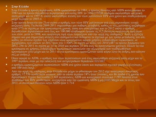  Στην ΕλλάδαΣτην Ελλάδα
 Στην Ελλάδα η πρώτη περίπτωση AIDS εμφανίστηκε το 1981, ο πρώτος θάνατος από AIDS καταγράφηκε τοΣτην Ελλάδα η πρώτη περίπτωση AIDS εμφανίστηκε το 1981, ο πρώτος θάνατος από AIDS καταγράφηκε το
1983 και τα πρώτα δηλωθέντα περιστατικά μόλυνσης HIV το 1984.1983 και τα πρώτα δηλωθέντα περιστατικά μόλυνσης HIV το 1984.[159][159]Η επιδημία ακολούθησε αυξητικήΗ επιδημία ακολούθησε αυξητική
τάση μέχρι και το 1997-8, οπότε ακολούθησε πτώση των νέων μολύνσεων HIV ανά χρόνο και σταθεροποίησητάση μέχρι και το 1997-8, οπότε ακολούθησε πτώση των νέων μολύνσεων HIV ανά χρόνο και σταθεροποίηση
μέχρι περίπου το 2003-4.μέχρι περίπου το 2003-4.
 Στην πρώτη δεκαετία του 21ου αιώνα ο αριθμός των νέων HIV μολύνσεων ανά έτος παρουσίασε γενικάΣτην πρώτη δεκαετία του 21ου αιώνα ο αριθμός των νέων HIV μολύνσεων ανά έτος παρουσίασε γενικά
αυξητική τάση. Τη διετία 2009-2011 σημειώθηκε μια σοβαρή μεταβολή, καθώς οι νέες μολύνσεις αυξήθηκαναυξητική τάση. Τη διετία 2009-2011 σημειώθηκε μια σοβαρή μεταβολή, καθώς οι νέες μολύνσεις αυξήθηκαν
κατά 57% σε σχέση με την προηγούμενη χρονιά, τάση που συνεχίστηκε και το 2012 οπότε ο αριθμόςκατά 57% σε σχέση με την προηγούμενη χρονιά, τάση που συνεχίστηκε και το 2012 οπότε ο αριθμός
δηλωθέντων περιπτώσεων ανά έτος και 100.000 πληθυσμού έφτασε τις 9,2 (δεύτερη υψηλότερη τιμή όλωνδηλωθέντων περιπτώσεων ανά έτος και 100.000 πληθυσμού έφτασε τις 9,2 (δεύτερη υψηλότερη τιμή όλων
των ετών, μετά το 1998, και υψηλότερη τιμή νέων λοιμώξεων από την αρχή της επιδημίας). Αυτή η εξέλιξητων ετών, μετά το 1998, και υψηλότερη τιμή νέων λοιμώξεων από την αρχή της επιδημίας). Αυτή η εξέλιξη
σήμανε και μια σημαντική αλλαγή στα επιδημιολογικά δεδομένα τα σχετικά με τον τρόπο μετάδοσης του ιού,σήμανε και μια σημαντική αλλαγή στα επιδημιολογικά δεδομένα τα σχετικά με τον τρόπο μετάδοσης του ιού,
καθώς το σύνολο σχεδόν των επιπλέον νέων κρουσμάτων αφορά χρήστες ενδοφλέβιων ναρκωτικών, οικαθώς το σύνολο σχεδόν των επιπλέον νέων κρουσμάτων αφορά χρήστες ενδοφλέβιων ναρκωτικών, οι
περιπτώσεις των οποίων το 2012 ήταν στο 3.500% σε σχέση με αυτές του 2010 (487 το πρώτο δεκάμηνο τουπεριπτώσεις των οποίων το 2012 ήταν στο 3.500% σε σχέση με αυτές του 2010 (487 το πρώτο δεκάμηνο του
2012, 256 το 2011 σε σχέση με 14 το 2010 και περίπου 10 ανά έτος τα προηγούμενα χρόνια).[ Πλέον τα νέα2012, 256 το 2011 σε σχέση με 14 το 2010 και περίπου 10 ανά έτος τα προηγούμενα χρόνια).[ Πλέον τα νέα
κρούσματα σε χρήστες ενδοφλέβιων ναρκωτικών αποτελούν την πλειοψηφία των νεοδηλωθέντωνκρούσματα σε χρήστες ενδοφλέβιων ναρκωτικών αποτελούν την πλειοψηφία των νεοδηλωθέντων
κρουσμάτων (ενώ μέχρι και το 2011 τα νέα κρούσματα εμφανίζονταν κατά κύριο λόγο σε άνδρες που κάνουνκρουσμάτων (ενώ μέχρι και το 2011 τα νέα κρούσματα εμφανίζονταν κατά κύριο λόγο σε άνδρες που κάνουν
σεξ με άνδρες).σεξ με άνδρες).
 Όσον αφορά το AIDS, ο αριθμός των νέων περιπτώσεων ανά έτος ακολούθησε αυξητική τάση μέχρι και τοΌσον αφορά το AIDS, ο αριθμός των νέων περιπτώσεων ανά έτος ακολούθησε αυξητική τάση μέχρι και το
1997 περίπου, όταν με την εισαγωγή των αντιρετροϊκών θεραπειών1997 περίπου, όταν με την εισαγωγή των αντιρετροϊκών θεραπειών HAARTHAART
 ο αριθμός εμφανιζόμενων περιπτώσεων AIDS ανά χρόνο έπεσε και παραμένει σχετικά χαμηλός (λιγότερεςο αριθμός εμφανιζόμενων περιπτώσεων AIDS ανά χρόνο έπεσε και παραμένει σχετικά χαμηλός (λιγότερες
από 100 ανά έτος).από 100 ανά έτος).
 Από την αρχή της επιδημίας στην Ελλάδα και μέχρι το φθινόπωρο του 2012 είχε καταγραφεί συνολικόςΑπό την αρχή της επιδημίας στην Ελλάδα και μέχρι το φθινόπωρο του 2012 είχε καταγραφεί συνολικός
αριθμός 12.556 οροθετικών ατόμων, από τα οποία περίπου 18% ήταν γυναίκες, και 86 παιδιά (τη χρονιά πουαριθμός 12.556 οροθετικών ατόμων, από τα οποία περίπου 18% ήταν γυναίκες, και 86 παιδιά (τη χρονιά που
δηλώθηκαν). Έχουν διαγνωσθεί 3.369 περιπτώσεις AIDS και καταγραφεί συνολικά 2.289 θάνατοι στονδηλώθηκαν). Έχουν διαγνωσθεί 3.369 περιπτώσεις AIDS και καταγραφεί συνολικά 2.289 θάνατοι στον
πληθυσμό των HIV οροθετικών, ανεξάρτητα από την εμφάνιση AIDS ή μη.πληθυσμό των HIV οροθετικών, ανεξάρτητα από την εμφάνιση AIDS ή μη.[160][160] Μέχρι και το τέλος τουΜέχρι και το τέλος του
2011, οι συνολικοί θάνατοι λόγω AIDS ήταν 1.7142011, οι συνολικοί θάνατοι λόγω AIDS ήταν 1.714
 