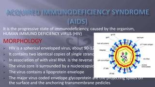 It is the progressive state of immunodeficiency, caused by the organism,
HUMAN IMMUNO DEFICIENCY VIRUS (HIV)
MORPHOLOGY
 HIV is a spherical enveloped virus, about 90-120 nm in diameter.
 It contains two identical copies of single stranded RNA genome
 In association of with viral RNA is the reverse transcriptase enzyme.
 The virus core is surrounded by a nucleocapsid composed of protein
 The virus contains a lipoprotein envelope
 The major virus coded envelope glycoprotein are the projecting spikes on
the surface and the anchoring transmembrane pedicles
 