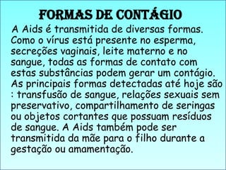 Formas de Contágio

A Aids é transmitida de diversas formas.
Como o vírus está presente no esperma,
secreções vaginais, leite materno e no
sangue, todas as formas de contato com
estas substâncias podem gerar um contágio.
As principais formas detectadas até hoje são
: transfusão de sangue, relações sexuais sem
preservativo, compartilhamento de seringas
ou objetos cortantes que possuam resíduos
de sangue. A Aids também pode ser
transmitida da mãe para o filho durante a
gestação ou amamentação.

 