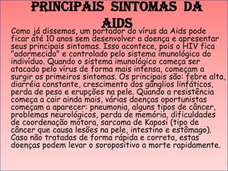 Principais Sintomas da
Aids vírus da Aids pode
Como já dissemos, um portador do

ficar até 10 anos sem desenvolver a doença e apresentar
seus principais sintomas. Isso acontece, pois o HIV fica
"adormecido" e controlado pelo sistema imunológico do
indivíduo. Quando o sistema imunológico começa ser
atacado pelo vírus de forma mais intensa, começam a
surgir os primeiros sintomas. Os principais são: febre alta,
diarréia constante, crescimento dos gânglios linfáticos,
perda de peso e erupções na pele. Quando a resistência
começa a cair ainda mais, várias doenças oportunistas
começam a aparecer: pneumonia, alguns tipos de câncer,
problemas neurológicos, perda de memória, dificuldades
de coordenação motora, sarcoma de Kaposi (tipo de
câncer que causa lesões na pele, intestino e estômago).
Caso não tratadas de forma rápida e correta, estas
doenças podem levar o soropositivo a morte rapidamente.

 