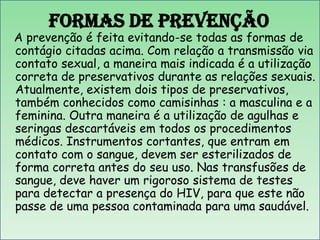 Formas de Prevenção

A prevenção é feita evitando-se todas as formas de
contágio citadas acima. Com relação a transmissão via
contato sexual, a maneira mais indicada é a utilização
correta de preservativos durante as relações sexuais.
Atualmente, existem dois tipos de preservativos,
também conhecidos como camisinhas : a masculina e a
feminina. Outra maneira é a utilização de agulhas e
seringas descartáveis em todos os procedimentos
médicos. Instrumentos cortantes, que entram em
contato com o sangue, devem ser esterilizados de
forma correta antes do seu uso. Nas transfusões de
sangue, deve haver um rigoroso sistema de testes
para detectar a presença do HIV, para que este não
passe de uma pessoa contaminada para uma saudável.

 