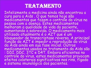 Tratamento
Infelizmente a medicina ainda não encontrou a
cura para a Aids . O que temos hoje são
medicamentos que fazem o controle do vírus na
pessoa com a doença. Estes medicamentos
melhoram a qualidade de vida do paciente,
aumentando a sobrevida. O medicamento mais
utilizado atualmente é o AZT que é um
bloqueador de transcriptase reversa. A principal
função do AZT é impedir a reprodução do vírus
da Aids ainda em sua fase inicial. Outros
medicamentos usados no tratamento da Aids são
: DDI, DDC, 3TC e D4T. Embora eficientes no
controle do vírus, estes medicamentos provocam
efeitos colaterais significativos nos rins, fígado
e sistema imunológico dos pacientes.

 