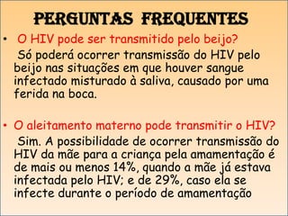 Perguntas frequentes
• O HIV pode ser transmitido pelo beijo?
Só poderá ocorrer transmissão do HIV pelo
beijo nas situações em que houver sangue
infectado misturado à saliva, causado por uma
ferida na boca.
• O aleitamento materno pode transmitir o HIV?
Sim. A possibilidade de ocorrer transmissão do
HIV da mãe para a criança pela amamentação é
de mais ou menos 14%, quando a mãe já estava
infectada pelo HIV; e de 29%, caso ela se
infecte durante o período de amamentação

 