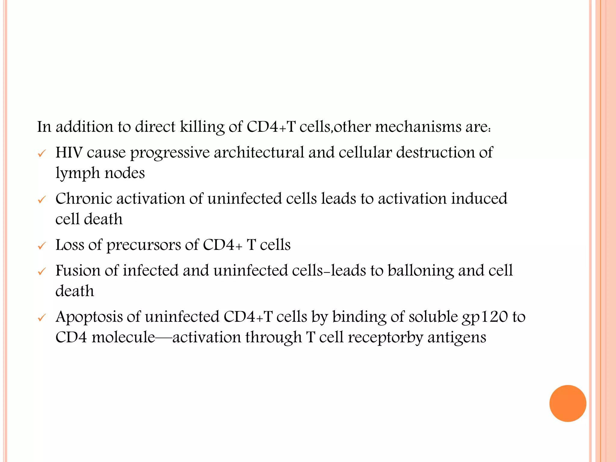 In addition to direct killing of CD4+T cells,other mechanisms are:
 HIV cause progressive architectural and cellular destruction of
lymph nodes
 Chronic activation of uninfected cells leads to activation induced
cell death
 Loss of precursors of CD4+ T cells
 Fusion of infected and uninfected cells-leads to balloning and cell
death
 Apoptosis of uninfected CD4+T cells by binding of soluble gp120 to
CD4 molecule—activation through T cell receptorby antigens

 