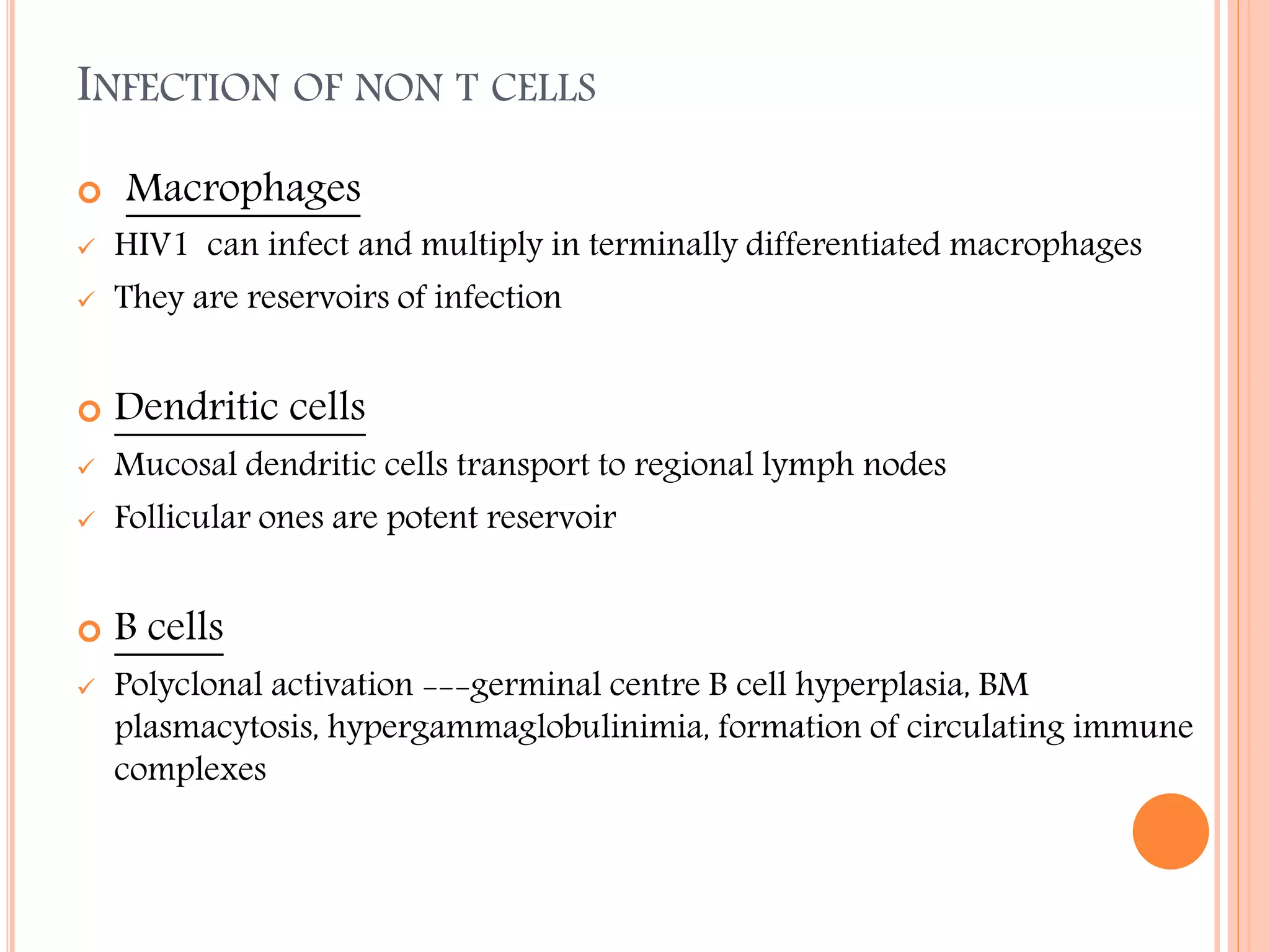 INFECTION OF NON T CELLS


Macrophages



HIV1 can infect and multiply in terminally differentiated macrophages
They are reservoirs of infection



Dendritic cells





Mucosal dendritic cells transport to regional lymph nodes
Follicular ones are potent reservoir



B cells





Polyclonal activation ---germinal centre B cell hyperplasia, BM
plasmacytosis, hypergammaglobulinimia, formation of circulating immune
complexes

 