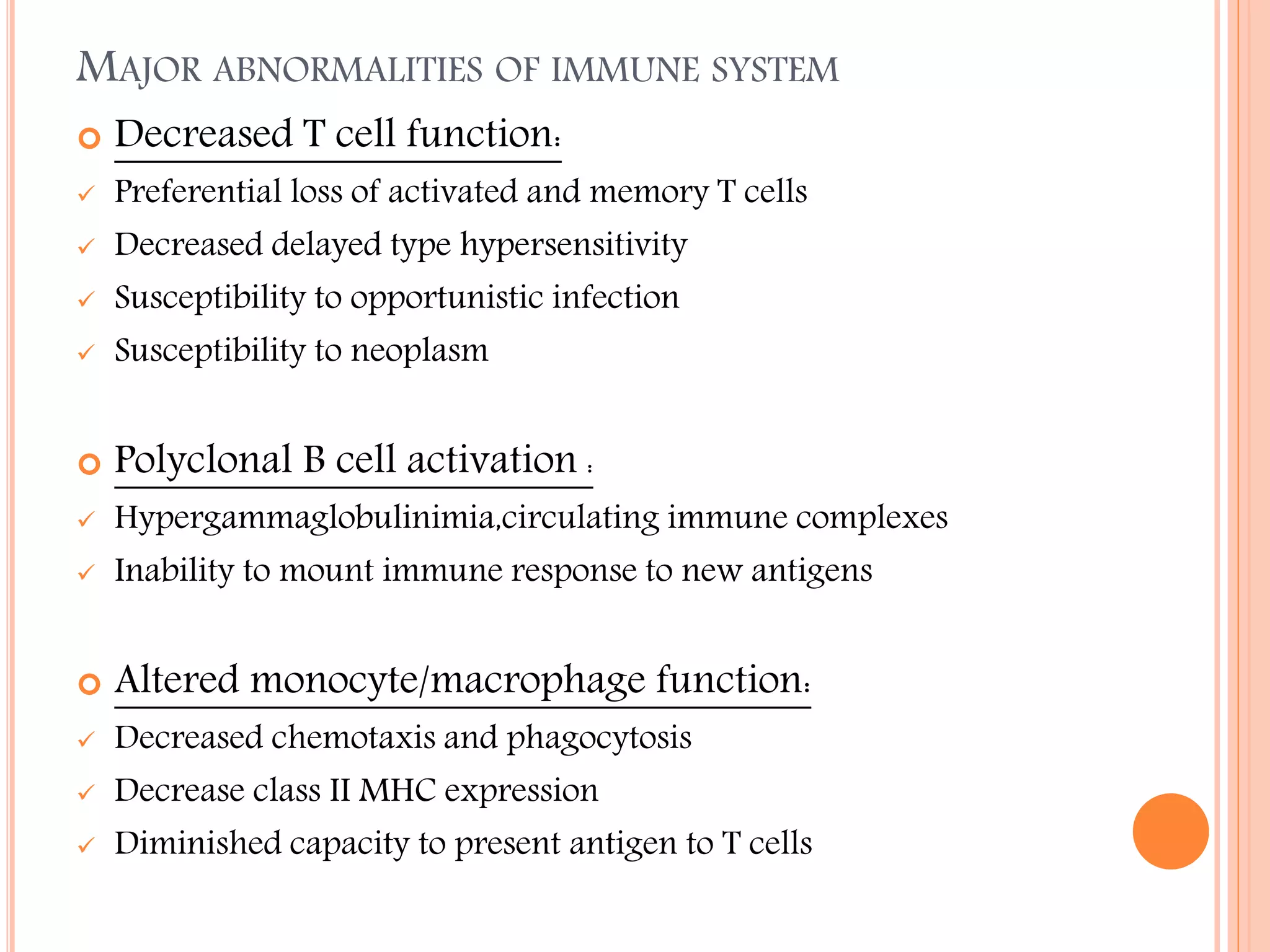 MAJOR ABNORMALITIES OF IMMUNE SYSTEM


Decreased T cell function:



Preferential loss of activated and memory T cells
Decreased delayed type hypersensitivity
Susceptibility to opportunistic infection
Susceptibility to neoplasm



Polyclonal B cell activation :








Hypergammaglobulinimia,circulating immune complexes
Inability to mount immune response to new antigens



Altered monocyte/macrophage function:







Decreased chemotaxis and phagocytosis
Decrease class II MHC expression
Diminished capacity to present antigen to T cells

 
